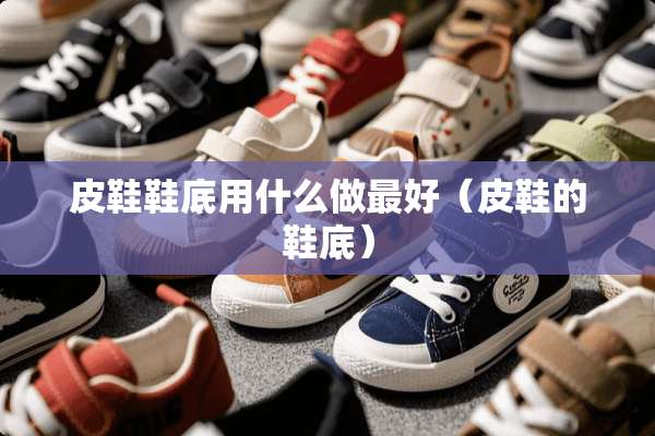 皮鞋鞋底用什么做最好（皮鞋的鞋底）