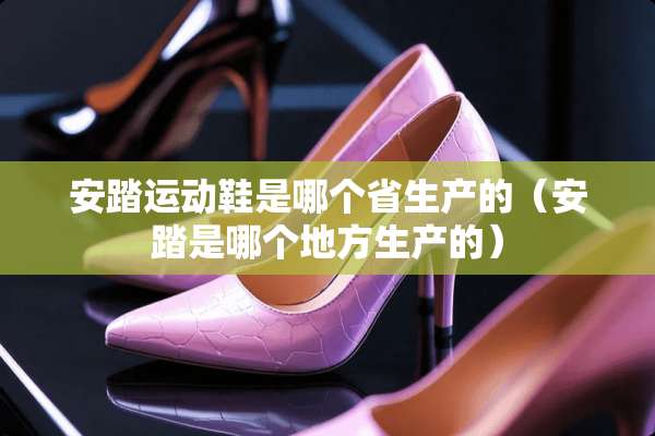 安踏运动鞋是哪个省生产的（安踏是哪个地方生产的）