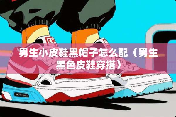 男生小皮鞋黑帽子怎么配（男生黑色皮鞋穿搭）