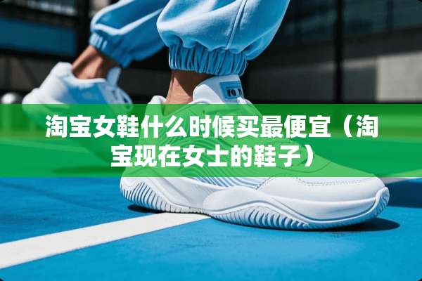 淘宝女鞋什么时候买最便宜（淘宝现在女士的鞋子）
