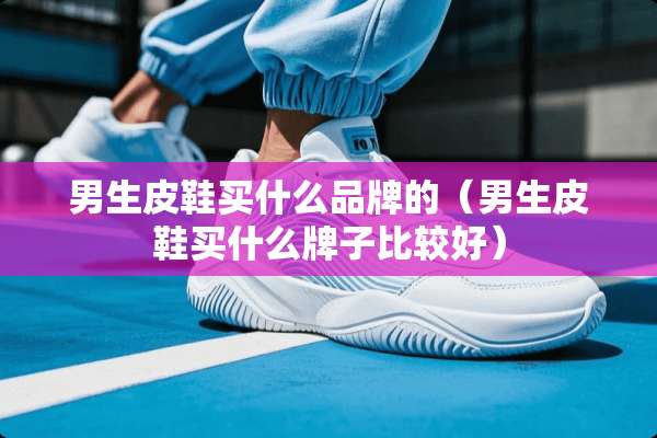 男生皮鞋买什么品牌的（男生皮鞋买什么牌子比较好）