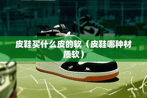 皮鞋买什么皮的软（皮鞋哪种材质软）