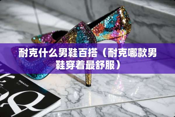 耐克什么男鞋百搭（耐克哪款男鞋穿着最舒服）