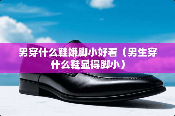 男穿什么鞋嫌脚小好看（男生穿什么鞋显得脚小）