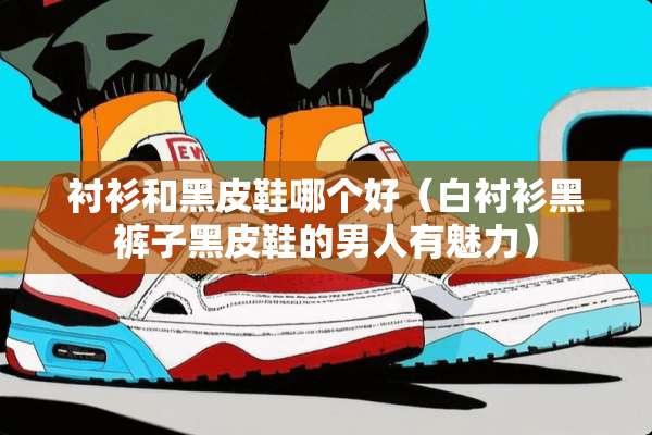 衬衫和黑皮鞋哪个好（白衬衫黑裤子黑皮鞋的男人有魅力）
