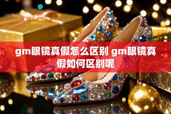 gm眼镜真假怎么区别 gm眼镜真假如何区别呢