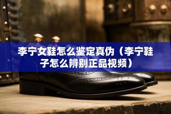 李宁女鞋怎么鉴定真伪（李宁鞋子怎么辨别正品视频）
