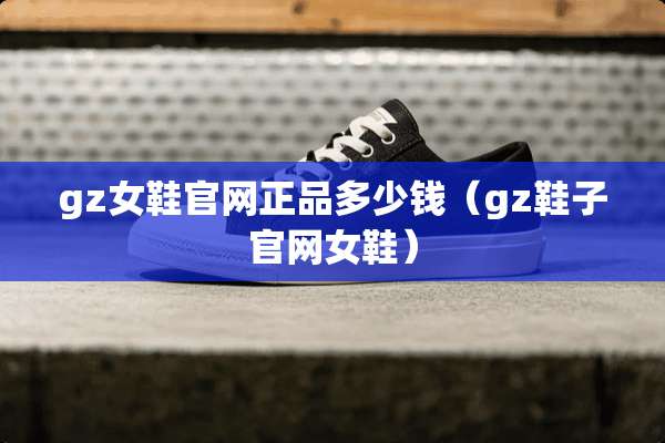 gz女鞋官网正品多少钱（gz鞋子官网女鞋）