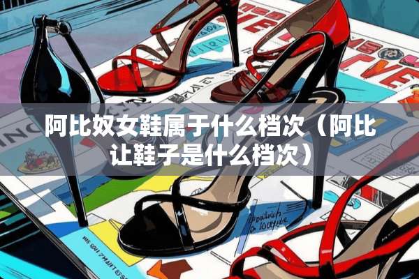 阿比*女鞋属于什么档次（阿比让鞋子是什么档次）