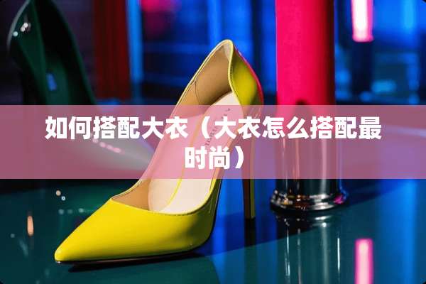 如何搭配大衣（大衣怎么搭配最时尚）