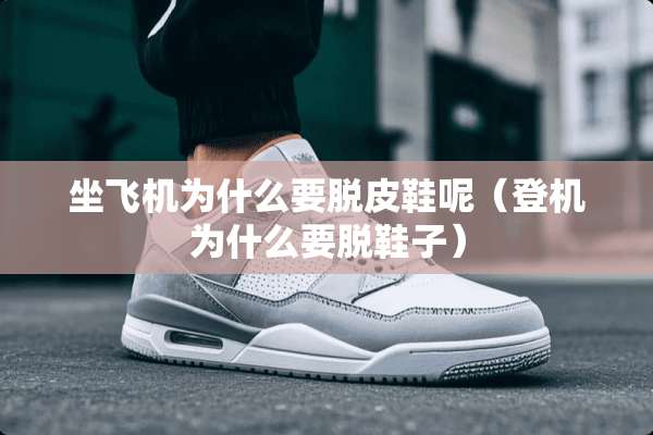 坐飞机为什么要脱皮鞋呢（登机为什么要脱鞋子）