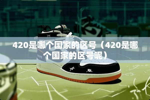 420是哪个国家的区号（420是哪个国家的区号呢）
