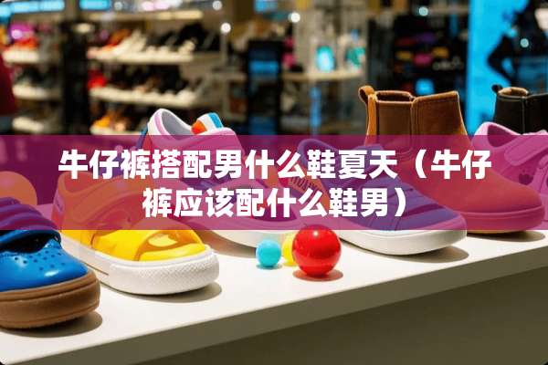 牛仔裤搭配男什么鞋夏天（牛仔裤应该配什么鞋男）