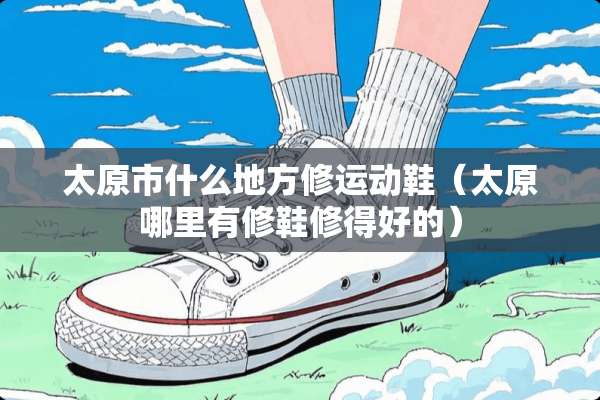 太原市什么地方修运动鞋（太原哪里有修鞋修得好的）