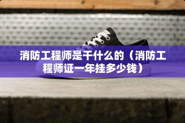 消防工程师是干什么的（消防工程师证一年挂多少钱）