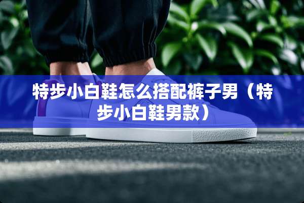 特步小白鞋怎么搭配裤子男（特步小白鞋男款）