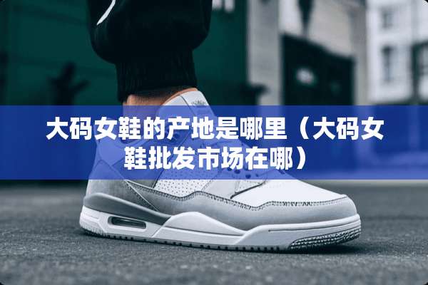 大码女鞋的产地是哪里（大码女鞋批发市场在哪）