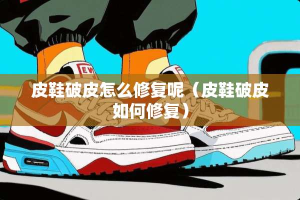 皮鞋破皮怎么修复呢（皮鞋破皮如何修复）