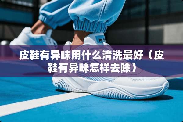 皮鞋有异味用什么清洗最好（皮鞋有异味怎样去除）