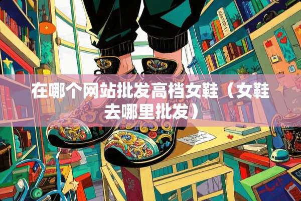 在哪个网站批发高档女鞋（女鞋去哪里批发）