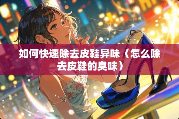 如何快速除去皮鞋异味（怎么除去皮鞋的臭味）