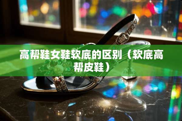 高帮鞋女鞋软底的区别（软底高帮皮鞋）