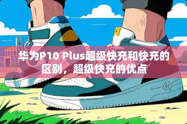 华为P10 Plus超级快充和快充的区别，超级快充的优点