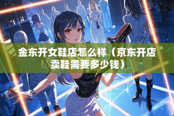 金东开女鞋店怎么样（京东开店卖鞋需要多少钱）