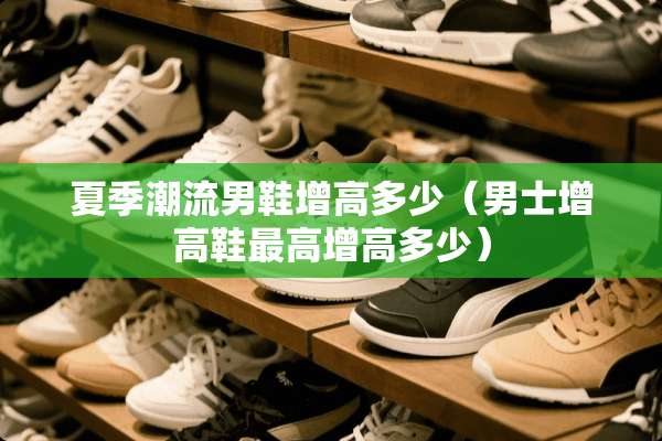 夏季潮流男鞋增高多少（男士增高鞋最高增高多少）