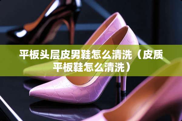 平板头层皮男鞋怎么清洗（皮质平板鞋怎么清洗）