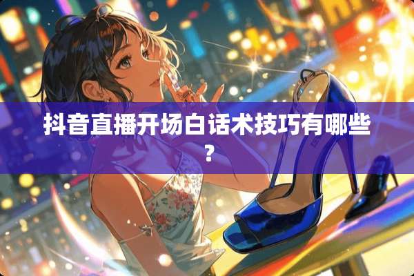 抖音直播开场白话术技巧有哪些？