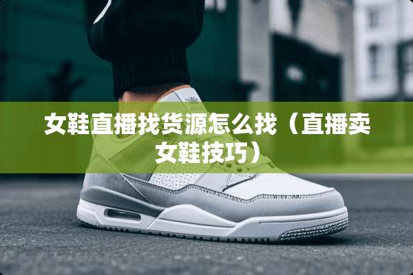 女鞋直播找货源怎么找（直播卖女鞋技巧）