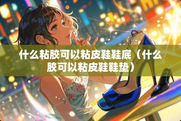 什么粘胶可以粘皮鞋鞋底（什么胶可以粘皮鞋鞋垫）