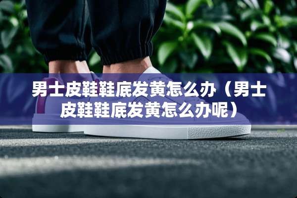 男士皮鞋鞋底发黄怎么办（男士皮鞋鞋底发黄怎么办呢）