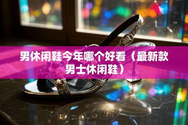 男休闲鞋今年哪个好看（最新款男士休闲鞋）
