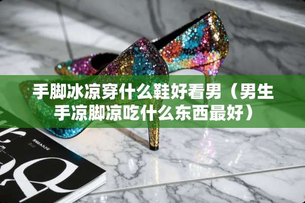 手脚冰凉穿什么鞋好看男（男生手凉脚凉吃什么东西最好）