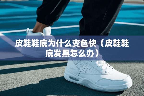 皮鞋鞋底为什么变色快（皮鞋鞋底发黑怎么办）