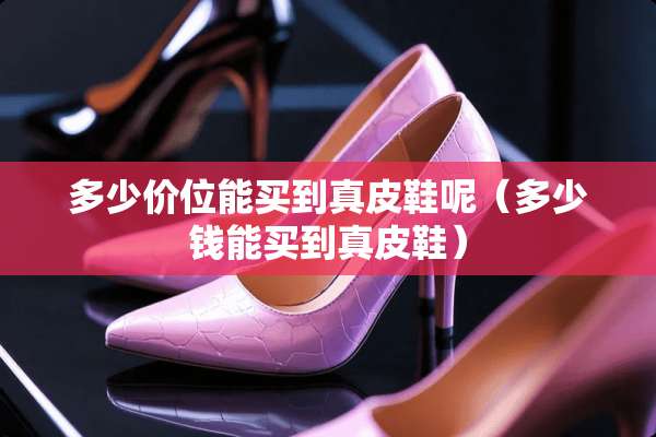 多少价位能买到真皮鞋呢（多少钱能买到真皮鞋）