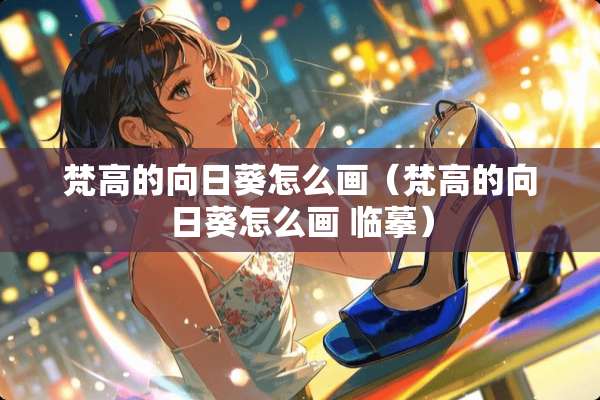 梵高的向日葵怎么画（梵高的向日葵怎么画 临摹）