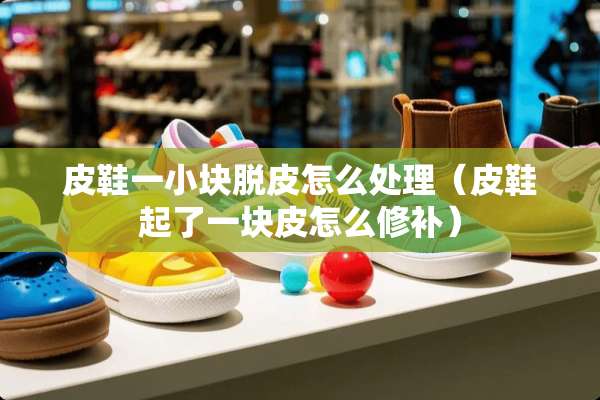 皮鞋一小块脱皮怎么处理（皮鞋起了一块皮怎么修补）