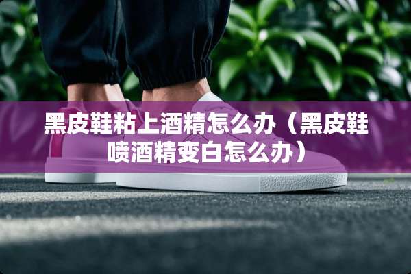黑皮鞋粘上酒精怎么办（黑皮鞋喷酒精变白怎么办）