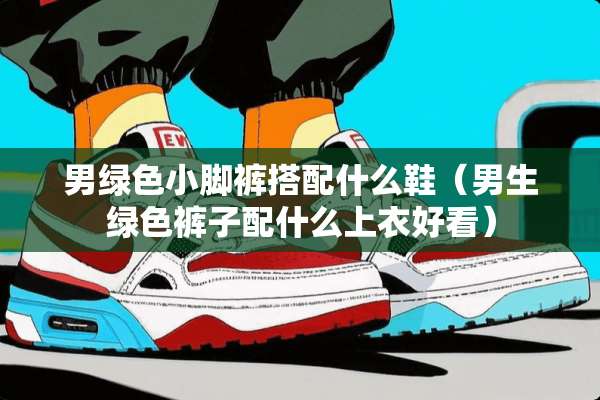 男绿色小脚裤搭配什么鞋（男生绿色裤子配什么上衣好看）