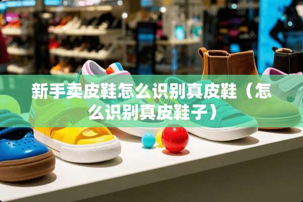 新手卖皮鞋怎么识别真皮鞋（怎么识别真皮鞋子）