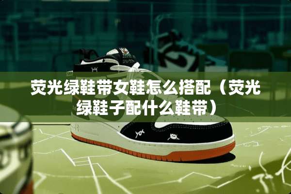 荧光绿鞋带女鞋怎么搭配（荧光绿鞋子配什么鞋带）