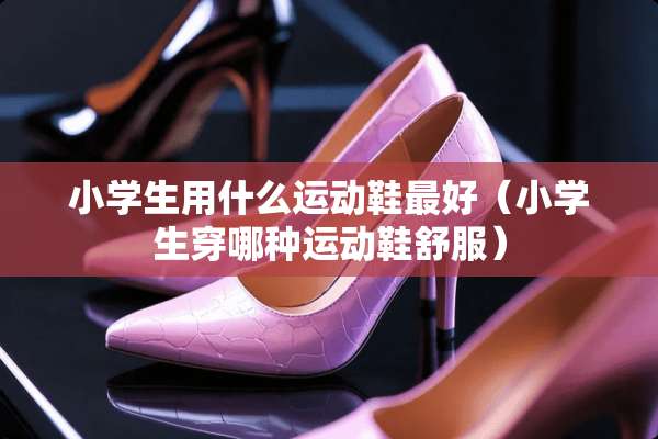 小学生用什么运动鞋最好（小学生穿哪种运动鞋舒服）