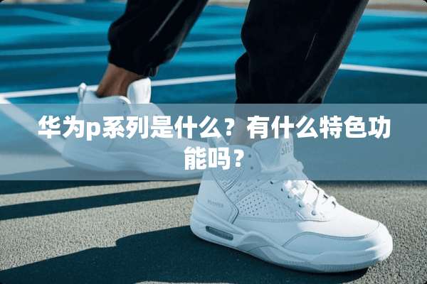华为p系列是什么？有什么特色功能吗？