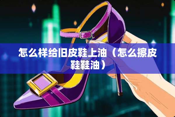 怎么样给旧皮鞋上油（怎么擦皮鞋鞋油）