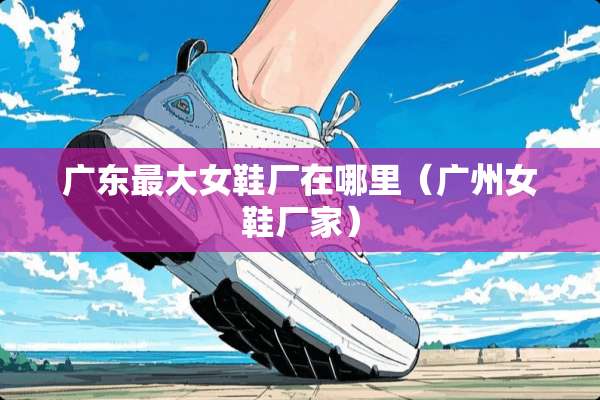 广东最大女鞋厂在哪里（广州女鞋厂家）