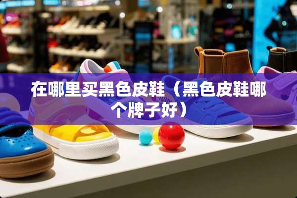 在哪里买黑色皮鞋（黑色皮鞋哪个牌子好）
