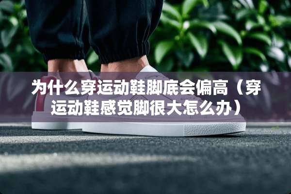 为什么穿运动鞋脚底会偏高（穿运动鞋感觉脚很大怎么办）